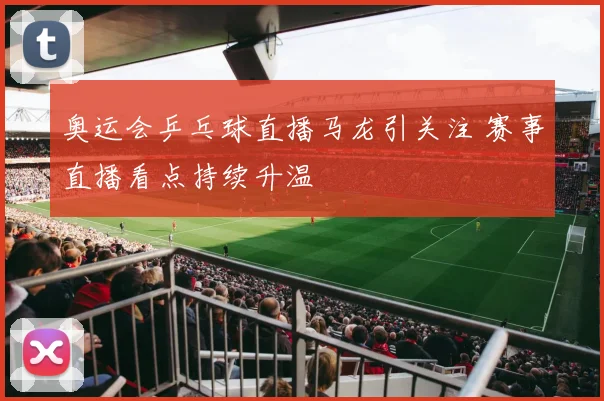 奥运会乒乓球直播马龙引关注 赛事直播看点持续升温
