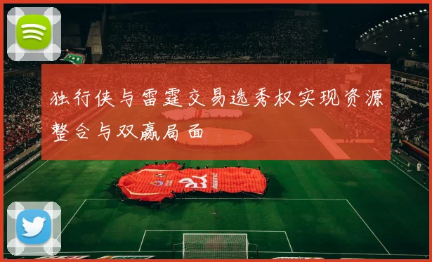 独行侠与雷霆交易选秀权实现资源整合与双赢局面