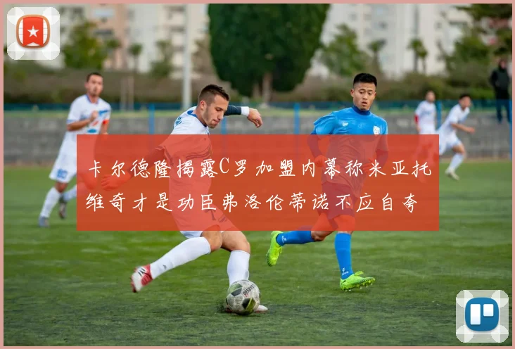 卡尔德隆揭露C罗加盟内幕称米亚托维奇才是功臣弗洛伦蒂诺不应自夸