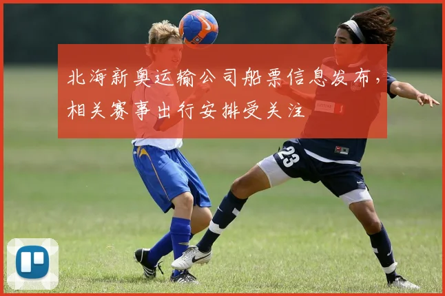北海新奥运输公司船票信息发布，相关赛事出行安排受关注