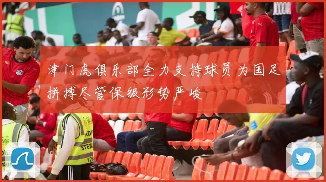 津门虎俱乐部全力支持球员为国足拼搏尽管保级形势严峻